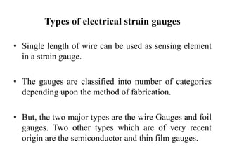 Types of electrical strain gauges
• Single length of wire can be used as sensing element
in a strain gauge.
• The gauges are classified into number of categories
depending upon the method of fabrication.
• But, the two major types are the wire Gauges and foil
gauges. Two other types which are of very recent
origin are the semiconductor and thin film gauges.
 