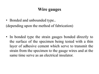 Wire gauges
• Bonded and unbounded type..
(depending upon the method of fabrication)
• In bonded type the strain gauges bonded directly to
the surface of the specimen being tested with a thin
layer of adhesive cement which serve to transmit the
strain from the specimen to the gauge wires and at the
same time serve as an electrical insulator.
 