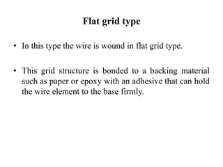 Flat grid type
• In this type the wire is wound in flat grid type.
• This grid structure is bonded to a backing material
such as paper or epoxy with an adhesive that can hold
the wire element to the base firmly.
 