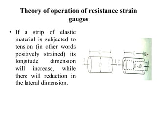 Theory of operation of resistance strain
gauges
• If a strip of elastic
material is subjected to
tension (in other words
positively strained) its
longitude dimension
will increase, while
there will reduction in
the lateral dimension.
 