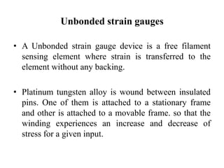 Unbonded strain gauges
• A Unbonded strain gauge device is a free filament
sensing element where strain is transferred to the
element without any backing.
• Platinum tungsten alloy is wound between insulated
pins. One of them is attached to a stationary frame
and other is attached to a movable frame. so that the
winding experiences an increase and decrease of
stress for a given input.
 