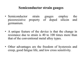 Semiconductor strain gauges
• Semiconductor strain gauges employ the
piezoresistive property of doped silicon and
germanium.
• A unique feature of the device is that the change in
resistance due to strain is 40 to 100 times more than
that of the conventional metal alloy types.
• Other advantages are the freedom of hysteresis and
creep, good fatigue life, and low cross sensitivity.
 