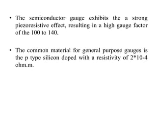 • The semiconductor gauge exhibits the a strong
piezoresistive effect, resulting in a high gauge factor
of the 100 to 140.
• The common material for general purpose gauges is
the p type silicon doped with a resistivity of 2*10-4
ohm.m.
 