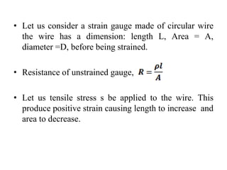 • Let us consider a strain gauge made of circular wire
the wire has a dimension: length L, Area = A,
diameter =D, before being strained.
• Resistance of unstrained gauge,
• Let us tensile stress s be applied to the wire. This
produce positive strain causing length to increase and
area to decrease.
 