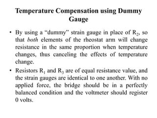 Temperature Compensation using Dummy
Gauge
• By using a “dummy” strain gauge in place of R2, so
that both elements of the rheostat arm will change
resistance in the same proportion when temperature
changes, thus canceling the effects of temperature
change.
• Resistors R1 and R3 are of equal resistance value, and
the strain gauges are identical to one another. With no
applied force, the bridge should be in a perfectly
balanced condition and the voltmeter should register
0 volts.
 