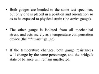 • Both gauges are bonded to the same test specimen,
but only one is placed in a position and orientation so
as to be exposed to physical strain (the active gauge).
• The other gauge is isolated from all mechanical
stress, and acts merely as a temperature compensation
device (the “dummy” gauge).
• If the temperature changes, both gauge resistances
will change by the same percentage, and the bridge’s
state of balance will remain unaffected.
 