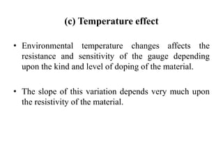 (c) Temperature effect
• Environmental temperature changes affects the
resistance and sensitivity of the gauge depending
upon the kind and level of doping of the material.
• The slope of this variation depends very much upon
the resistivity of the material.
 
