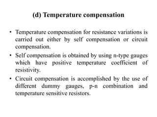 (d) Temperature compensation
• Temperature compensation for resistance variations is
carried out either by self compensation or circuit
compensation.
• Self compensation is obtained by using n-type gauges
which have positive temperature coefficient of
resistivity.
• Circuit compensation is accomplished by the use of
different dummy gauges, p-n combination and
temperature sensitive resistors.
 