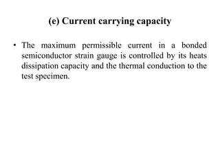 (e) Current carrying capacity
• The maximum permissible current in a bonded
semiconductor strain gauge is controlled by its heats
dissipation capacity and the thermal conduction to the
test specimen.
 