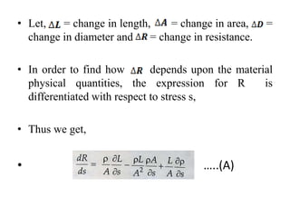• Let, = change in length, = change in area, =
change in diameter and = change in resistance.
• In order to find how depends upon the material
physical quantities, the expression for R is
differentiated with respect to stress s,
• Thus we get,
• …..(A)
 