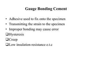 Gauge Bonding Cement
• Adhesive used to fix onto the specimen
• Transmitting the strain to the specimen
• Improper bonding may cause error
Hysteresis
Creep
Low insulation resistance e.t.c
 