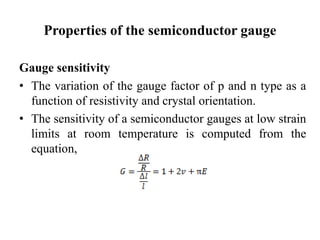Properties of the semiconductor gauge
Gauge sensitivity
• The variation of the gauge factor of p and n type as a
function of resistivity and crystal orientation.
• The sensitivity of a semiconductor gauges at low strain
limits at room temperature is computed from the
equation,
 