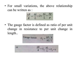 • For small variations, the above relationship
can be written as :
• The gauge factor is defined as ratio of per unit
change in resistance to per unit change in
length..
 