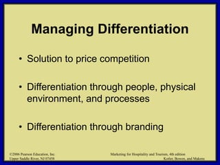 ©2006 Pearson Education, Inc. Marketing for Hospitality and Tourism, 4th edition
Upper Saddle River, NJ 07458 Kotler, Bowen, and Makens
Managing Differentiation
• Solution to price competition
• Differentiation through people, physical
environment, and processes
• Differentiation through branding
©2006 Pearson Education, Inc. Marketing for Hospitality and Tourism, 4th edition
Upper Saddle River, NJ 07458 Kotler, Bowen, and Makens
 