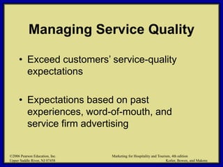 ©2006 Pearson Education, Inc. Marketing for Hospitality and Tourism, 4th edition
Upper Saddle River, NJ 07458 Kotler, Bowen, and Makens
Managing Service Quality
• Exceed customers’ service-quality
expectations
• Expectations based on past
experiences, word-of-mouth, and
service firm advertising
©2006 Pearson Education, Inc. Marketing for Hospitality and Tourism, 4th edition
Upper Saddle River, NJ 07458 Kotler, Bowen, and Makens
 