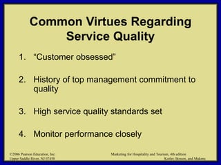 ©2006 Pearson Education, Inc. Marketing for Hospitality and Tourism, 4th edition
Upper Saddle River, NJ 07458 Kotler, Bowen, and Makens
Common Virtues Regarding
Service Quality
1. “Customer obsessed”
2. History of top management commitment to
quality
3. High service quality standards set
4. Monitor performance closely
©2006 Pearson Education, Inc. Marketing for Hospitality and Tourism, 4th edition
Upper Saddle River, NJ 07458 Kotler, Bowen, and Makens
 