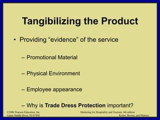 ©2006 Pearson Education, Inc. Marketing for Hospitality and Tourism, 4th edition
Upper Saddle River, NJ 07458 Kotler, Bowen, and Makens
Tangibilizing the Product
• Providing “evidence” of the service
– Promotional Material
– Physical Environment
– Employee appearance
– Why is Trade Dress Protection important?
©2006 Pearson Education, Inc. Marketing for Hospitality and Tourism, 4th edition
Upper Saddle River, NJ 07458 Kotler, Bowen, and Makens
 