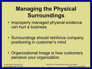 ©2006 Pearson Education, Inc. Marketing for Hospitality and Tourism, 4th edition
Upper Saddle River, NJ 07458 Kotler, Bowen, and Makens
Managing the Physical
Surroundings
• Improperly managed physical evidence
can hurt a business
• Surroundings should reinforce company
positioning in customer’s mind
• Organizational Image is how customers
perceive your organization
©2006 Pearson Education, Inc. Marketing for Hospitality and Tourism, 4th edition
Upper Saddle River, NJ 07458 Kotler, Bowen, and Makens
 