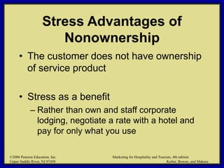 ©2006 Pearson Education, Inc. Marketing for Hospitality and Tourism, 4th edition
Upper Saddle River, NJ 07458 Kotler, Bowen, and Makens
Stress Advantages of
Nonownership
• The customer does not have ownership
of service product
• Stress as a benefit
– Rather than own and staff corporate
lodging, negotiate a rate with a hotel and
pay for only what you use
©2006 Pearson Education, Inc. Marketing for Hospitality and Tourism, 4th edition
Upper Saddle River, NJ 07458 Kotler, Bowen, and Makens
 