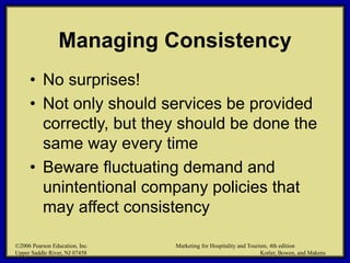 ©2006 Pearson Education, Inc. Marketing for Hospitality and Tourism, 4th edition
Upper Saddle River, NJ 07458 Kotler, Bowen, and Makens
Managing Consistency
• No surprises!
• Not only should services be provided
correctly, but they should be done the
same way every time
• Beware fluctuating demand and
unintentional company policies that
may affect consistency
©2006 Pearson Education, Inc. Marketing for Hospitality and Tourism, 4th edition
Upper Saddle River, NJ 07458 Kotler, Bowen, and Makens
 