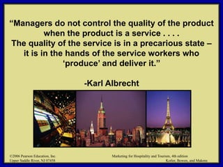 ©2006 Pearson Education, Inc. Marketing for Hospitality and Tourism, 4th edition
Upper Saddle River, NJ 07458 Kotler, Bowen, and Makens
“Managers do not control the quality of the product
when the product is a service . . . .
The quality of the service is in a precarious state –
it is in the hands of the service workers who
‘produce’ and deliver it.”
-Karl Albrecht
©2006 Pearson Education, Inc. Marketing for Hospitality and Tourism, 4th edition
Upper Saddle River, NJ 07458 Kotler, Bowen, and Makens
 