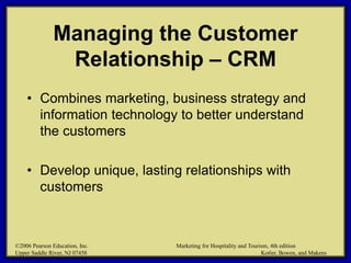 ©2006 Pearson Education, Inc. Marketing for Hospitality and Tourism, 4th edition
Upper Saddle River, NJ 07458 Kotler, Bowen, and Makens
Managing the Customer
Relationship – CRM
• Combines marketing, business strategy and
information technology to better understand
the customers
• Develop unique, lasting relationships with
customers
©2006 Pearson Education, Inc. Marketing for Hospitality and Tourism, 4th edition
Upper Saddle River, NJ 07458 Kotler, Bowen, and Makens
 