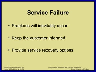 ©2006 Pearson Education, Inc. Marketing for Hospitality and Tourism, 4th edition
Upper Saddle River, NJ 07458 Kotler, Bowen, and Makens
Service Failure
• Problems will inevitably occur
• Keep the customer informed
• Provide service recovery options
©2006 Pearson Education, Inc. Marketing for Hospitality and Tourism, 4th edition
Upper Saddle River, NJ 07458 Kotler, Bowen, and Makens
 