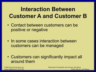 ©2006 Pearson Education, Inc. Marketing for Hospitality and Tourism, 4th edition
Upper Saddle River, NJ 07458 Kotler, Bowen, and Makens
Interaction Between
Customer A and Customer B
• Contact between customers can be
positive or negative
• In some cases interaction between
customers can be managed
• Customers can significantly impact all
around them
©2006 Pearson Education, Inc. Marketing for Hospitality and Tourism, 4th edition
Upper Saddle River, NJ 07458 Kotler, Bowen, and Makens
 