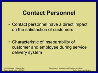 ©2006 Pearson Education, Inc. Marketing for Hospitality and Tourism, 4th edition
Upper Saddle River, NJ 07458 Kotler, Bowen, and Makens
Contact Personnel
• Contact personnel have a direct impact
on the satisfaction of customers
• Characteristic of inseparability of
customer and employee during service
delivery system
©2006 Pearson Education, Inc. Marketing for Hospitality and Tourism, 4th edition
Upper Saddle River, NJ 07458 Kotler, Bowen, and Makens
 
