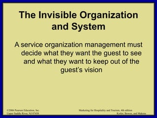 ©2006 Pearson Education, Inc. Marketing for Hospitality and Tourism, 4th edition
Upper Saddle River, NJ 07458 Kotler, Bowen, and Makens
The Invisible Organization
and System
A service organization management must
decide what they want the guest to see
and what they want to keep out of the
guest’s vision
©2006 Pearson Education, Inc. Marketing for Hospitality and Tourism, 4th edition
Upper Saddle River, NJ 07458 Kotler, Bowen, and Makens
 