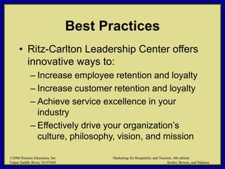 ©2006 Pearson Education, Inc. Marketing for Hospitality and Tourism, 4th edition
Upper Saddle River, NJ 07458 Kotler, Bowen, and Makens
Best Practices
• Ritz-Carlton Leadership Center offers
innovative ways to:
– Increase employee retention and loyalty
– Increase customer retention and loyalty
– Achieve service excellence in your
industry
– Effectively drive your organization’s
culture, philosophy, vision, and mission
©2006 Pearson Education, Inc. Marketing for Hospitality and Tourism, 4th edition
Upper Saddle River, NJ 07458 Kotler, Bowen, and Makens
 