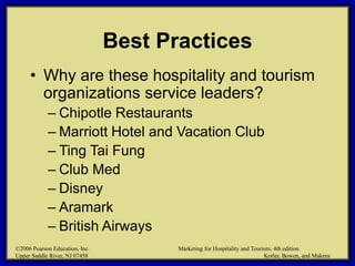 ©2006 Pearson Education, Inc. Marketing for Hospitality and Tourism, 4th edition
Upper Saddle River, NJ 07458 Kotler, Bowen, and Makens
Best Practices
• Why are these hospitality and tourism
organizations service leaders?
– Chipotle Restaurants
– Marriott Hotel and Vacation Club
– Ting Tai Fung
– Club Med
– Disney
– Aramark
– British Airways
©2006 Pearson Education, Inc. Marketing for Hospitality and Tourism, 4th edition
Upper Saddle River, NJ 07458 Kotler, Bowen, and Makens
 