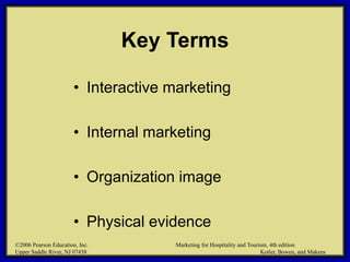 ©2006 Pearson Education, Inc. Marketing for Hospitality and Tourism, 4th edition
Upper Saddle River, NJ 07458 Kotler, Bowen, and Makens
Key Terms
• Interactive marketing
• Internal marketing
• Organization image
• Physical evidence
©2006 Pearson Education, Inc. Marketing for Hospitality and Tourism, 4th edition
Upper Saddle River, NJ 07458 Kotler, Bowen, and Makens
 