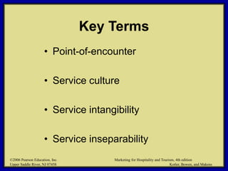 ©2006 Pearson Education, Inc. Marketing for Hospitality and Tourism, 4th edition
Upper Saddle River, NJ 07458 Kotler, Bowen, and Makens
Key Terms
• Point-of-encounter
• Service culture
• Service intangibility
• Service inseparability
©2006 Pearson Education, Inc. Marketing for Hospitality and Tourism, 4th edition
Upper Saddle River, NJ 07458 Kotler, Bowen, and Makens
 