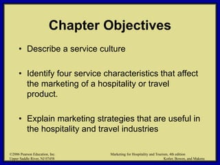 ©2006 Pearson Education, Inc. Marketing for Hospitality and Tourism, 4th edition
Upper Saddle River, NJ 07458 Kotler, Bowen, and Makens
Chapter Objectives
• Describe a service culture
• Identify four service characteristics that affect
the marketing of a hospitality or travel
product.
• Explain marketing strategies that are useful in
the hospitality and travel industries
©2006 Pearson Education, Inc. Marketing for Hospitality and Tourism, 4th edition
Upper Saddle River, NJ 07458 Kotler, Bowen, and Makens
 