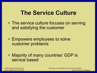 ©2006 Pearson Education, Inc. Marketing for Hospitality and Tourism, 4th edition
Upper Saddle River, NJ 07458 Kotler, Bowen, and Makens
The Service Culture
• The service culture focuses on serving
and satisfying the customer
• Empowers employees to solve
customer problems
• Majority of many countries’ GDP is
service based
©2006 Pearson Education, Inc. Marketing for Hospitality and Tourism, 4th edition
Upper Saddle River, NJ 07458 Kotler, Bowen, and Makens
 
