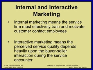 ©2006 Pearson Education, Inc. Marketing for Hospitality and Tourism, 4th edition
Upper Saddle River, NJ 07458 Kotler, Bowen, and Makens
Internal and Interactive
Marketing
• Internal marketing means the service
firm must effectively train and motivate
customer contact employees
• Interactive marketing means the
perceived service quality depends
heavily upon the buyer-seller
interaction during the service
encounter
©2006 Pearson Education, Inc. Marketing for Hospitality and Tourism, 4th edition
Upper Saddle River, NJ 07458 Kotler, Bowen, and Makens
 