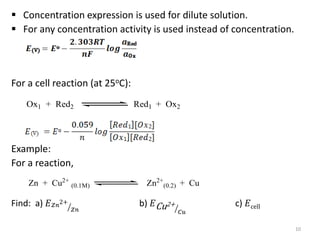  Concentration expression is used for dilute solution.
 For any concentration activity is used instead of concentration.
For a cell reaction (at 25oC):
Example:
For a reaction,
Find: a) 𝐸𝑍𝑛
2+
𝑍𝑛
b) 𝐸Cu2+
𝐶𝑢
c) 𝐸cell
10
Ox1 + Red2 Red1 + Ox2
Zn + Cu2+
(0.1M) Zn2+
(0.2) + Cu
 