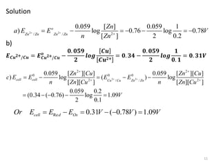 Solution
b)
𝑬𝑪𝒖2+/𝑪𝒖 = 𝑬𝑪𝒖2+/𝑪𝒖
𝒐
−
𝟎. 𝟎𝟓𝟗
𝟐
𝒍𝒐𝒈
𝑪𝒖
𝑪𝒖2+
= 𝟎. 𝟑𝟒 −
𝟎. 𝟎𝟓𝟗
𝟐
𝒍𝒐𝒈
𝟏
𝟎. 𝟏
= 𝟎. 𝟑𝟏𝑽
11
2 2
2 2
0 0 0
2 2
/ /
0.059 [ ][ ] 0.059 [ ][ ]
) log ( ) log
[ ][ ] [ ][ ]
0.059 0.2
(0.34 ( 0.76) log 1.09
2 0.1
cell cell Cu Cu Zn Zn
Zn Cu Zn Cu
c E E E E
n Zn Cu n Zn Cu
V
 
 
 
    
    
Re 0.31 ( 0.78 ) 1.09
cell d Ox
Or E E E V V V
     
2 2 2
/ /
0.059 [ ] 0.059 1
) log 0.76 log 0.78
[ ] 2 0.2
o
Zn Zn Zn Zn
Zn
a E E V
n Zn
  
      
 