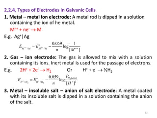 2.2.4. Types of Electrodes in Galvanic Cells
1. Metal – metal ion electrode: A metal rod is dipped in a solution
containing the ion of he metal.
Mn+ + ne-  M
E.g. Ag+|Ag
2. Gas – ion electrode: The gas is allowed to mix with a solution
containing its ions. Inert metal is used for the passage of electrons.
E.g. 2H+ + 2e-  H2 Or H+ + e-  ½H2
3. Metal – insoluble salt – anion of salt electrode: A metal coated
with its insoluble salt is dipped in a solution containing the anion
of the salt.
12
/ /
0.059 1
log
[ ]
n n
o
n
M M M M
E E
n M
  
 
2
2 2
( )
2
/ /
0.059
log
[ ]
H atm
o
H H H H
P
E E
n H
  
 
 