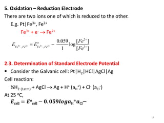 5. Oxidation – Reduction Electrode
There are two ions one of which is reduced to the other.
E.g. Pt|Fe3+, Fe2+
Fe3+ + e-  Fe2+
2.3. Determination of Standard Electrode Potential
 Consider the Galvanic cell: Pt|H2|HCl|AgCl|Ag
Cell reaction:
½H2 (1atm) + AgCl  Ag + H+ (aH
+) + Cl- (aCl
-)
At 25 oC,
𝑬cell = 𝑬o
cell − 𝟎. 𝟎𝟓𝟗𝒍𝒐𝒈𝒂H
+𝒂Cl−
14
3 2 3 2
2
3
, ,
0.059 [ ]
log
1 [ ]
o
Fe Fe Fe Fe
Fe
E E
Fe
   


 
 