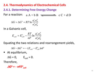 2.4. Thermodynamics of Electrochemical Cells
2.4.1. Determining Free Energy Change
For a reaction:
In a Galvanic cell,
Equating the two relations and rearrangement yields,
 At equilibrium,
G = 0, Ecell = 0.
Therefore,
Go = - nFEo
cell
16
a A + b B c C + d D
ln
c d
o C D
a b
A B
a a
G G RT
a a
   
ln
c d
o C D
cell cell a b
A B
a a
RT
E E
nF a a
 
( )
o o
cell cell
G G E E nF
    
 