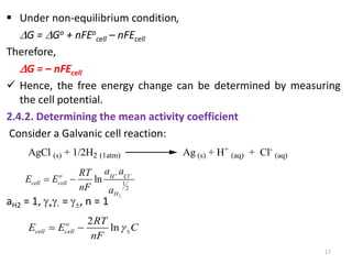  Under non-equilibrium condition,
G = Go + nFEo
cell – nFEcell
Therefore,
G = – nFEcell
 Hence, the free energy change can be determined by measuring
the cell potential.
2.4.2. Determining the mean activity coefficient
Consider a Galvanic cell reaction:
aH2 = 1, +- = , n = 1
17
AgCl (s) + 1/2H2 (1atm) Ag (s) + H+
(aq) + Cl-
(aq)
2
1
2
ln
o H Cl
cell cell
H
a a
RT
E E
nF a
 
 
2
ln
o
cell cell
RT
E E C
nF

 
 