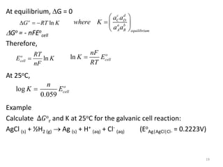 At equilibrium, G = 0
Go = - nFEo
cell
Therefore,
At 25oC,
Example
Calculate ∆𝐺o
r and K at 25oC for the galvanic cell reaction:
AgCl (s) + ½H2 (g)  Ag (s) + H+
(aq) + Cl-
(aq) (Eo
Ag|AgCl|Cl- = 0.2223V)
19
ln
o
G RT K
  
c d
C D
a b
A B equilibrium
a a
where K
a a
 
  
 
ln
o
cell
RT
E K
nF
 ln o
cell
nF
K E
RT

log
0.059
o
cell
n
K E

 