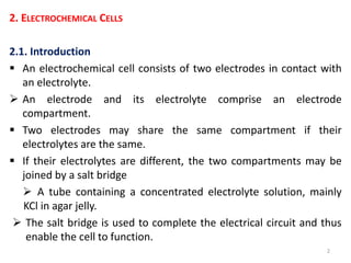 2. ELECTROCHEMICAL CELLS
2.1. Introduction
 An electrochemical cell consists of two electrodes in contact with
an electrolyte.
 An electrode and its electrolyte comprise an electrode
compartment.
 Two electrodes may share the same compartment if their
electrolytes are the same.
 If their electrolytes are different, the two compartments may be
joined by a salt bridge
 A tube containing a concentrated electrolyte solution, mainly
KCl in agar jelly.
 The salt bridge is used to complete the electrical circuit and thus
enable the cell to function.
2
 