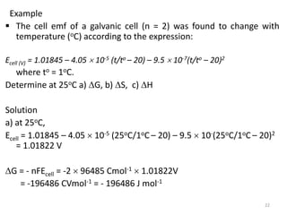Example
 The cell emf of a galvanic cell (n = 2) was found to change with
temperature (oC) according to the expression:
Ecell (V) = 1.01845 – 4.05  10-5 (t/to – 20) – 9.5  10-7(t/to – 20)2
where to = 1oC.
Determine at 25oC a) G, b) S, c) H
Solution
a) at 25oC,
Ecell = 1.01845 – 4.05  10-5 (25oC/1oC – 20) – 9.5  10-(25oC/1oC – 20)2
= 1.01822 V
G = - nFEcell = -2  96485 Cmol-1  1.01822V
= -196486 CVmol-1 = - 196486 J mol-1
22
 