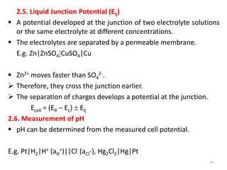 2.5. Liquid Junction Potential (Elj)
 A potential developed at the junction of two electrolyte solutions
or the same electrolyte at different concentrations.
 The electrolytes are separated by a permeable membrane.
E.g. Zn|ZnSO4⁞CuSO4|Cu
 Zn2+ moves faster than SO4
2-.
 Therefore, they cross the junction earlier.
 The separation of charges develops a potential at the junction.
Ecell = (ER – EL)  Elj
2.6. Measurement of pH
 pH can be determined from the measured cell potential.
E.g. Pt|H2|H+ (aH
+)||Cl- (aCl-), Hg2Cl2|Hg|Pt
24
 