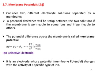 2.7. Membrane Potentials ()
 Consider two different electrolyte solutions separated by a
membrane:
 A potential difference will be setup between the two solutions if
the membrane is permeable to some ions and impermeable to
others.
 The potential difference across the membrane is called membrane
potential.
Ion Selective Electrode:
 It is an electrode whose potential (membrane Potential) changes
with the activity of a specific type of ion.
26
 