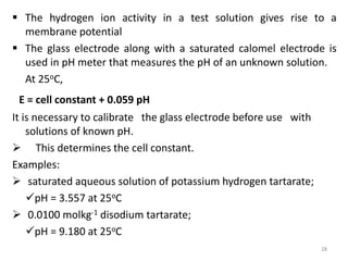  The hydrogen ion activity in a test solution gives rise to a
membrane potential
 The glass electrode along with a saturated calomel electrode is
used in pH meter that measures the pH of an unknown solution.
At 25oC,
E = cell constant + 0.059 pH
It is necessary to calibrate the glass electrode before use with
solutions of known pH.
 This determines the cell constant.
Examples:
 saturated aqueous solution of potassium hydrogen tartarate;
pH = 3.557 at 25oC
 0.0100 molkg-1 disodium tartarate;
pH = 9.180 at 25oC
28
 