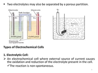  Two electrolytes may also be separated by a porous partition.
Types of Electrochemical Cells
1. Electrolytic Cell:
 An electrochemical cell where external source of current causes
the oxidation and reduction of the electrolyte present in the cell.
The reaction is non-spontaneous.
3
 